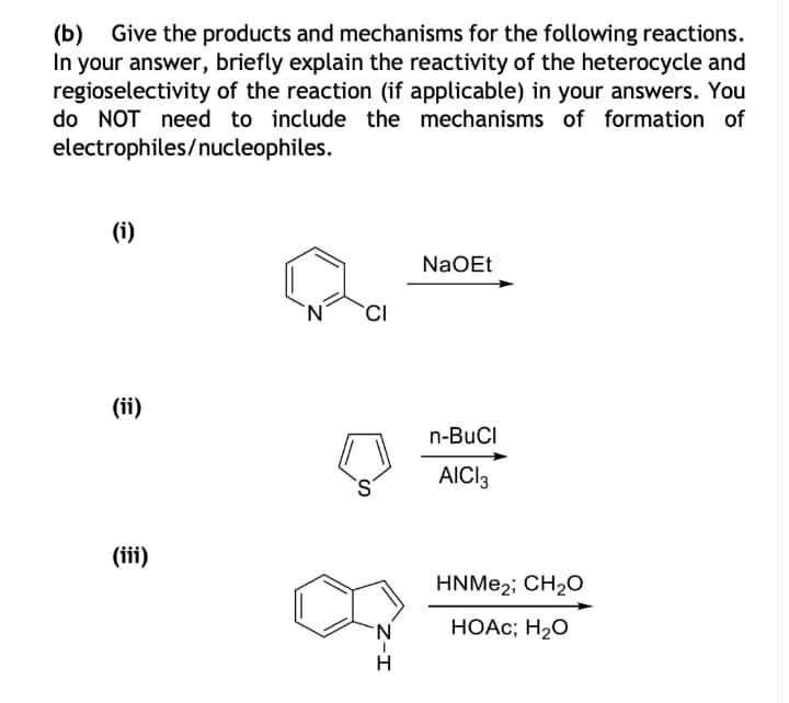 (Б)
Give the products and mechanisms for the following reactions.
In your answer, briefly explain the reactivity of the heterocycle and
regioselectivity of the reaction (if applicable) in your answers. You
do NOT need to include the mechanisms of formation of
electrophiles/nucleophiles.
(i)
NaOEt
`N´
(ii)
n-BuCI
AICI3
(iii)
HNME2; CH20
НОАс;B Н2О
Z-I
