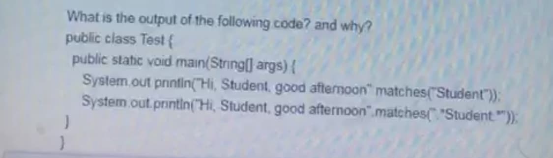 What is the output of the following code? and why?
public class Test {
public static void main(String] args) {
System.out prinfin("Hi, Student, good aftemoon" matches("Student"));
System.out.printin("Hi, Student, good afternoon".matches "Student"):
