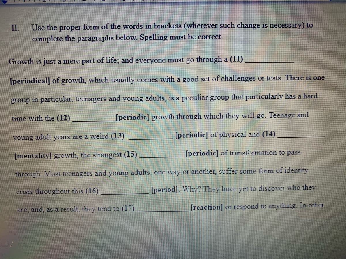 Use the proper form of the words in brackets (wherever such change is necessary) to
complete the paragraphs below. Spelling must be correct.
II.
Growth is just a mere part of life; and everyone must go through a (1l)
[periodical] of growth, which usually comes with a good set of challenges or tests. There is one
in particular, teenagers
and
young adults, is a peculiar group that particularly has a hard
group
time with the (12)
[periodic] growth through which they will go. Teenage and
adult
[periodic] of physical and (14)
young
years are a weird (13)
[mentality] growth, the strangest (15)
[periodic] of transformation to pass
through. Most teenagers and young adults, one way or another, suffer some form of identity
crisis throughout this (16)
[period]. Why? They have yet to discover who they
are, and, as a result, they tend to (17)
[reaction] or respond to anything. In other
