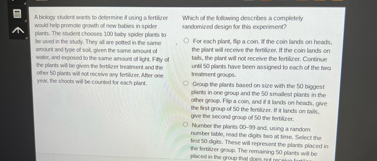 BEE
A biology student wants to determine if using a fertilizer
would help promote growth of new babies in spider
plants. The student chooses 100 baby spider plants to
be used in the study. They all are potted in the same
amount and type of soil, given the same amount of
water, and exposed to the same amount of light. Fifty of
the plants will be given the fertilizer treatment and the
other 50 plants will not receive any fertilizer. After one
year, the shoots will be counted for each plant.
Which of the following describes a completely
randomized design for this experiment?
O For each plant, flip a coin. If the coin lands on heads,
the plant will receive the fertilizer. If the coin lands on
tails, the plant will not receive the fertilizer. Continue
until 50 plants have been assigned to each of the two
treatment groups.
O Group the plants based on size with the 50 biggest
plants in one group and the 50 smallest plants in the
other group. Flip a coin, and if it lands on heads, give
the first group of 50 the fertilizer. If it lands on tails,
give the second group of 50 the fertilizer.
O Number the plants 00-99 and, using a random
number table, read the digits two at time. Select the
first 50 digits. These will represent the plants placed in
the fertilizer group. The remaining 50 plants will be
placed in the group that does not receive fortili