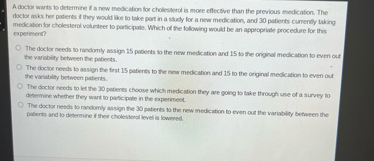 A doctor wants to determine if a new medication for cholesterol is more effective than the previous medication. The
doctor asks her patients if they would like to take part in a study for a new medication, and 30 patients currently taking
medication for cholesterol volunteer to participate. Which of the following would be an appropriate procedure for this
experiment?
O The doctor needs to randomly assign 15 patients to the new medication and 15 to the original medication to even out
the variability between the patients.
O The doctor needs to assign the first 15 patients to the new medication and 15 to the original medication to even out
the variability between patients.
O The doctor needs to let the 30 patients choose which medication they are going to take through use of a survey to
determine whether they want to participate in the experiment.
O The doctor needs to randomly assign the 30 patients to the new medication to even out the variability between the
patients and to determine if their cholesterol level is lowered.