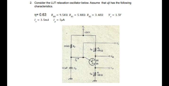 2. Consider the UJT relaxation oscillator below. Assume that ujt has the following
characteristics.
n= 0.63
L = 3. 5mA 1= 5µA
9.5KN R = 5.8KN R = 3.4KN V, = 1. 5V
BB
+24 V
10 ka
470a
82
12 uF *C
le 100 a
