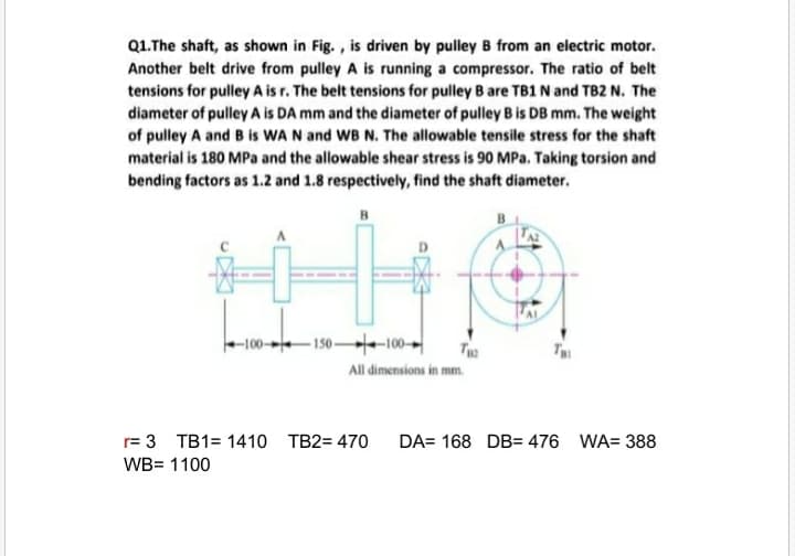 Q1.The shaft, as shown in Fig. , is driven by pulley B from an electric motor.
Another belt drive from pulley A is running a compressor. The ratio of belt
tensions for pulley A is r. The belt tensions for pulley B are TB1 N and TB2 N. The
diameter of pulley A is DA mm and the diameter of pulley B is DB mm. The weight
of pulley A and B is WA N and WB N. The allowable tensile stress for the shaft
material is 180 MPa and the allowable shear stress is 90 MPa. Taking torsion and
bending factors as 1.2 and 1.8 respectively, find the shaft diameter.
B
B
-100-150-100-
T
All dimensions in mm.
r= 3 TB1= 1410 TB2= 470
DA= 168 DB= 476 WA= 388
WB= 1100
