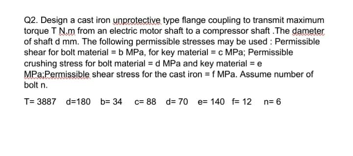 Q2. Design a cast iron unprotective type flange coupling to transmit maximum
torque T N.m from an electric motor shaft to a compressor shaft . The dameter
of shaft d mm. The following permissible stresses may be used : Permissible
shear for bolt material = b MPa, for key material = c MPa; Permissible
crushing stress for bolt material = d MPa and key material = e
MPa:Permissible shear stress for the cast iron = f MPa. Assume number of
bolt n.
T= 3887 d=180 b= 34
c= 88 d= 70 e= 140 f= 12 n= 6
