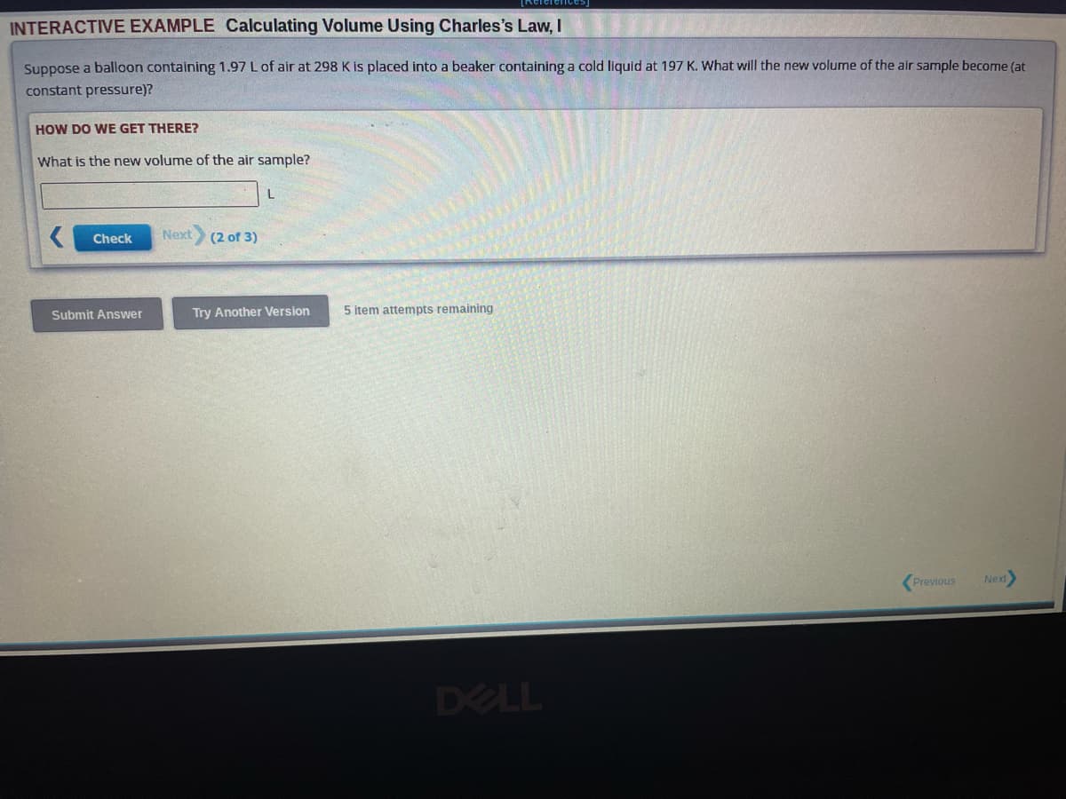 INTERACTIVE EXAMPLE Calculating Volume Using Charles's Law, I
Suppose a balloon containing 1.97 L of air at 298 K is placed into a beaker containing a cold liquid at 197 K. What will the new volume of the air sample become (at
constant pressure)?
HOW DO WE GET THERE?
What is the new volume of the air sample?
Check
Submit Answer
Next (2 of 3)
Try Another Version
5 item attempts remaining
DELL
Previous
Next