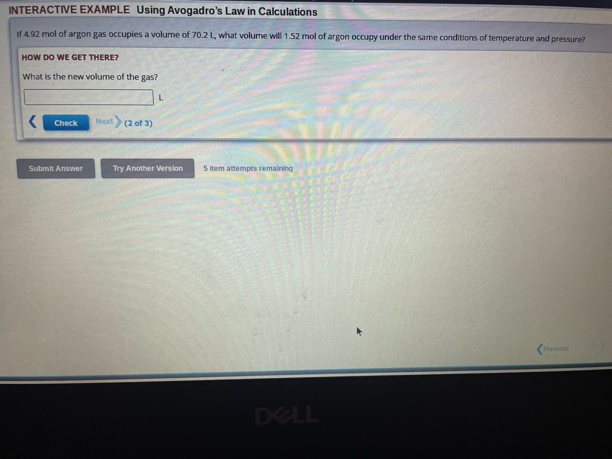 INTERACTIVE EXAMPLE Using Avogadro's Law in Calculations
If 4.92 mol of argon gas occupies a volume of 70.2 L, what volume will 1.52 mol of argon occupy under the same conditions of temperature and pressure?
HOW DO WE GET THERE?
What is the new volume of the gas?
Check
Submit Answer
Next (2 of 3)
Try Another Version
5 item attempts remaining
Previous
ORA