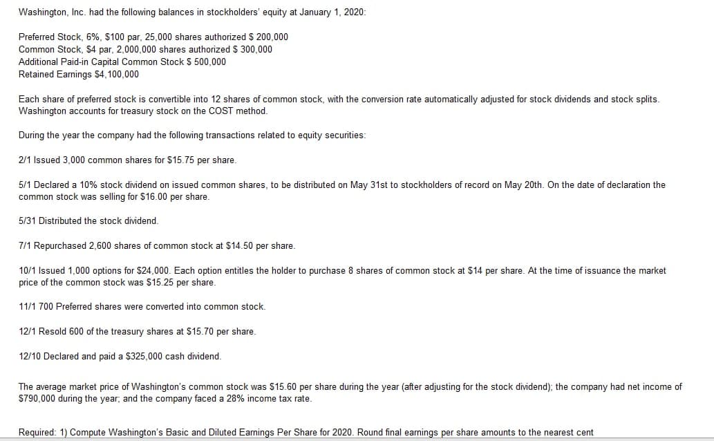 Washington, Inc. had the following balances in stockholders' equity at January 1, 2020:
Preferred Stock, 6%, $100 par, 25,000 shares authorized $ 200,000
Common Stock, $4 par, 2,000,000 shares authorized $ 300,000
Additional Paid-in Capital Common Stock $ 500,000
Retained Earnings $4,100,000
Each share of preferred stock is convertible into 12 shares of common stock, with the conversion rate automatically adjusted for stock dividends and stock splits.
Washington accounts for treasury stock on the COST method.
During the year the company had the following transactions related to equity securities:
2/1 Issued 3,000 common shares for $15.75 per share.
5/1 Declared a 10% stock dividend on issued common shares, to be distributed on May 31st to stockholders of record on May 20th. On the date of declaration the
common stock was selling for $16.00 per share.
5/31 Distributed the stock dividend.
7/1 Repurchased 2,600 shares of common stock at $14.50 per share.
10/1 Issued 1,000 options for $24,000. Each option entitles the holder to purchase 8 shares of common stock at $14 per share. At the time of issuance the market
price of the common stock was $15.25 per share.
11/1 700 Preferred shares were converted into common stock.
12/1 Resold 600 of the treasury shares at $15.70 per share.
12/10 Declared and paid a $325,000 cash dividend.
The average market price of Washington's common stock was $15.60 per share during the year (after adjusting for the stock dividend); the company had net income of
$790,000 during the year; and the company faced a 28% income tax rate.
Required: 1) Compute Washington's Basic and Diluted Earnings Per Share for 2020. Round final earnings per share amounts to the nearest cent
