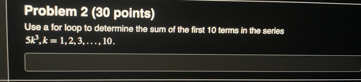Problem 2 (30 points)
Use a for loop to determine the sum of the first 10 terms in the series
5k³, k = 1,2,3,..., 10.