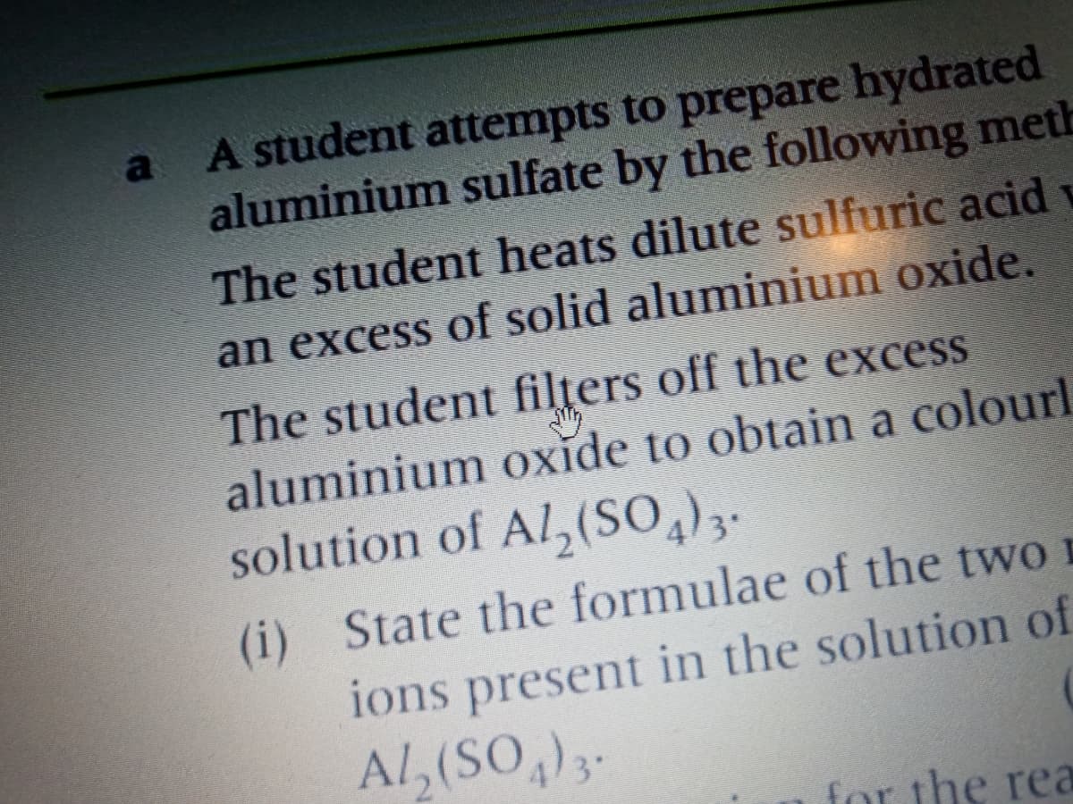 a A student attempts to prepare hydrated
aluminium sulfate by the following meth
The student heats dilute sulfuric acid
an excess of solid aluminium oxide.
The student filțers off the excess
aluminium oxide to obtain a colourl
solution of Al,(SO)3.
(i) State the formulae of the two
ions present in the solution of
Al, (SO,)-
for the rea
