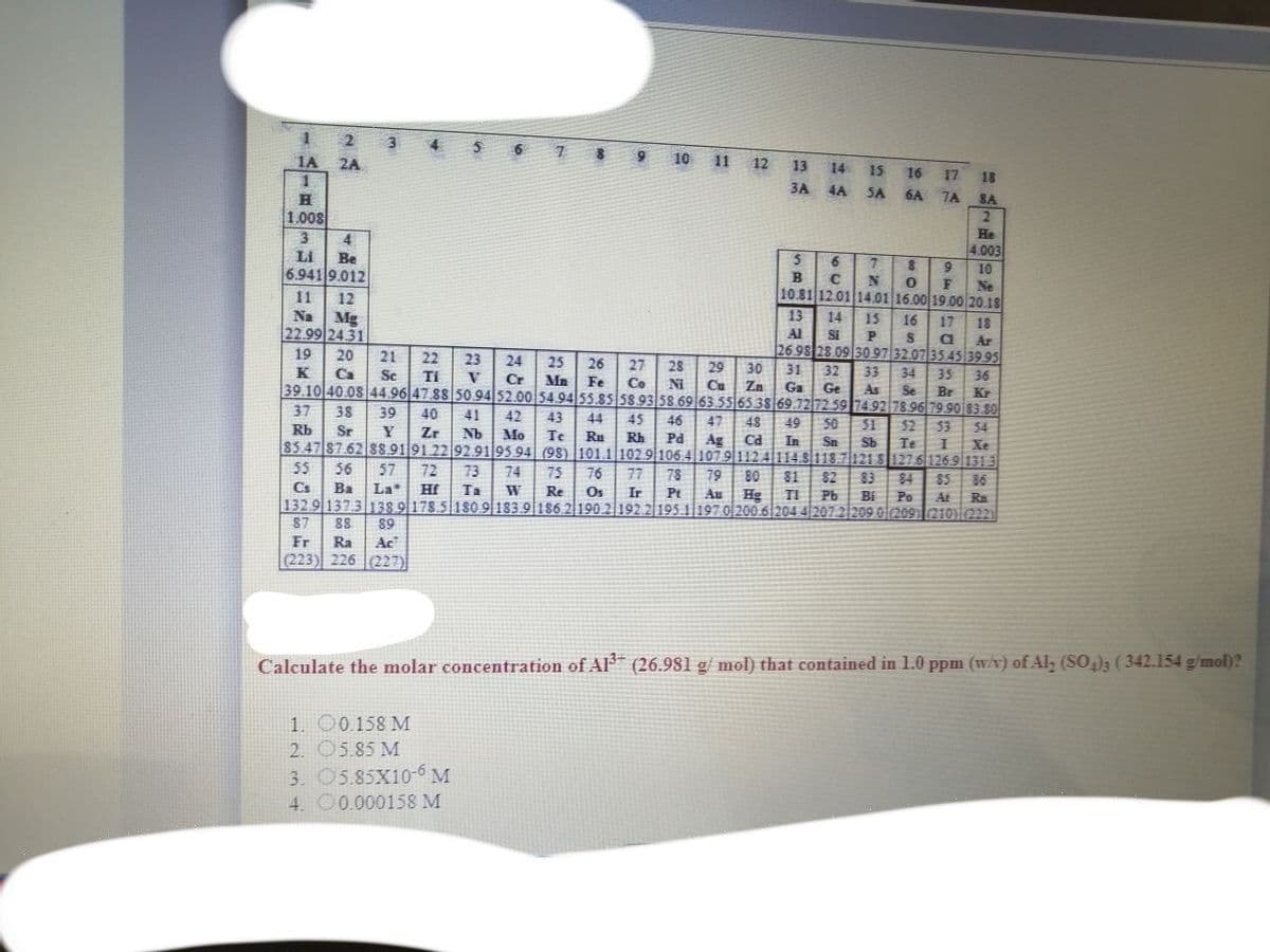 2
1A 2A
4.
8 9 10 11 12
13
14
15
16
17
18
6A TA
3A 4A SA
SA
1.008
He
4.003
3.
4
LI
Be
6.941 9.012
10
B
Ne
10.81 12.01 14.01 16.00 19.00 20.18
11
12
Na
13
Mg
22.99 24.31
14
15
16
17
18
Al
SI
Ar
19
20
21
22
2698 28.09 30.97 32.07 35 45 39 95
23
24
25
26
27
28
29
Cu
K Ca
Sc
30
31
32
33
34
35
Ti
V
Cr
Mn Fe
36
Co
39.10 40.08 44.96 47 88 50.94 52.0054.94 55.85 58.93 58.69 63.556538 69.7272 59 74.92 78.96 79 90 83.80
Ni
Zn
Ga
Ge
As
Se
Br
Kr
37
38
39
40
41
42
43
44
45
46
47
48
49
50
51
52
53
54
Sr
Y
Zr
Nb
Mo
Te
Ru
Rh
Pd
85.47 87.62 88.91 91 22 92.9195 94 (98) 101.1 102.9 106 4 1079112 4114.8118.7|1218 1276 1269 1313
Ag
Ca
In
Sn
Sb
Te
Xe
55
56
57
72
73
74
75
76
77
78
79
80
$4
85 86
81
82
83
Cs
Ba
La*
Hf
Ta
Re
Os
Ir
Pt
Au
Hg
1329 1373138 9|178.5 180 9 183.
186 2190 2 192.2 195.1 197 0200.6|204 4|207 2|209.0|209) 210222)
TI
Pb
Bi
Po
At Ra
87
89
Fr
Ra
Ac
(223) 226 (227)
Calculate the molar concentration of Al (26.981 g/ mol) that contained in 1.0 ppm (w/v) of Al, (SO,)3 (342.154 g/mol)?
1. 00.158 M
2. 05.85 M
3. O5.85X10-6 M
4. O0.000158 M
に
RSS

