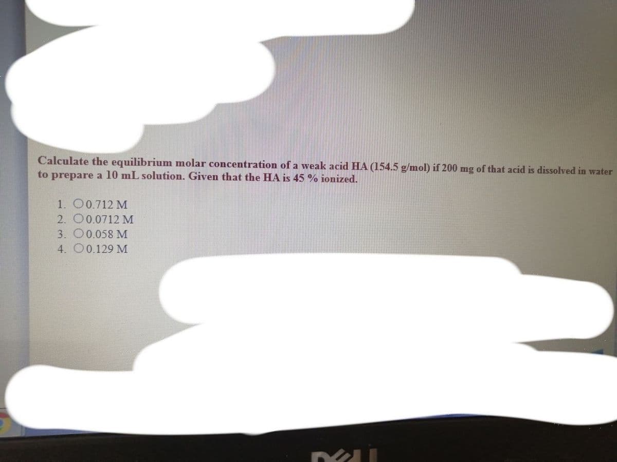 Calculate the equilibrium molar concentration of a weak acid HA (154.5 g/mol) if 200 mg of that acid is dissolved in water
to prepare a 10 mL solution. Given that the HA is 45% ionized.
1. 00.712 M
2. O0.0712 M
3. O0.058 M
4. O0.129 M
