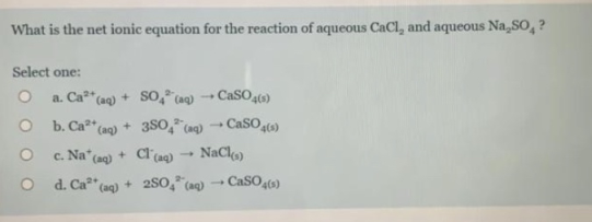 What is the net ionic equation for the reaction of aqueous CaCl, and aqueous Na,SO, ?
Select one:
a. Ca"(aq) + SO0,* (aq) -→ CaSO4()
O b. Ca* (ag) + 3SO, (ag) CaSO(s)
c. Na (ag) + Cl(aq) → NaClo)
O d. Ca*" (ag) + 2S0," (aq)
CaSO,)
