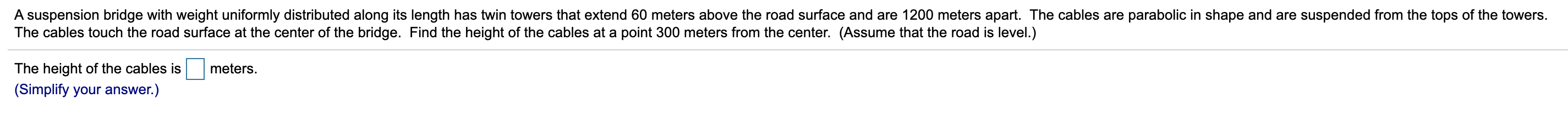 A suspension bridge with weight uniformly distributed along its length has twin towers that extend 60 meters above the road surface and are 1200 meters apart. The cables are parabolic in shape and are suspended from the tops of the towers.
The cables touch the road surface at the center of the bridge. Find the height of the cables at a point 300 meters from the center. (Assume that the road is level.)
The height of the cables is
meters.
(Simplify your answer.)
