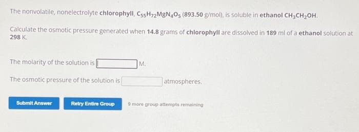 The nonvolatile, nonelectrolyte chlorophyll, Cs5H72MgN4O5 (893.50 g/mol), is soluble in ethanol CH3CH₂OH.
Calculate the osmotic pressure generated when 14.8 grams of chlorophyll are dissolved in 189 ml of a ethanol solution at
298 K.
The molarity of the solution is
The osmotic pressure of the solution is
Submit Answer
M.
atmospheres.
Retry Entire Group 9 more group attempts remaining