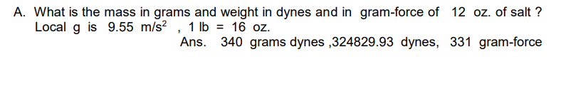 A. What is the mass in grams and weight in dynes and in gram-force of 12 oz. of salt?
Local g is 9.55 m/s², 1 lb = 16 oz.
340 grams dynes,324829.93 dynes, 331 gram-force