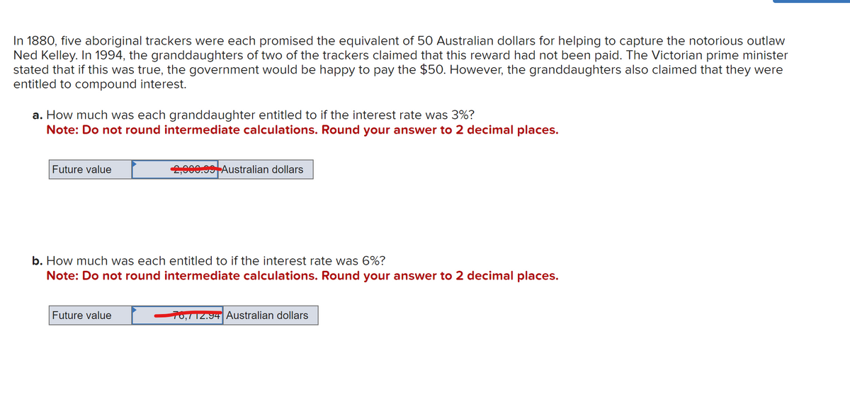 In 1880, five aboriginal trackers were each promised the equivalent of 50 Australian dollars for helping to capture the notorious outlaw
Ned Kelley. In 1994, the granddaughters of two of the trackers claimed that this reward had not been paid. The Victorian prime minister
stated that if this was true, the government would be happy to pay the $50. However, the granddaughters also claimed that they were
entitled to compound interest.
a. How much was each granddaughter entitled to if the interest rate was 3%?
Note: Do not round intermediate calculations. Round your answer to 2 decimal places.
Future value
2,000.99 Australian dollars
b. How much was each entitled to if the interest rate was 6%?
Note: Do not round intermediate calculations. Round your answer to 2 decimal places.
Future value
70,712.94 Australian dollars