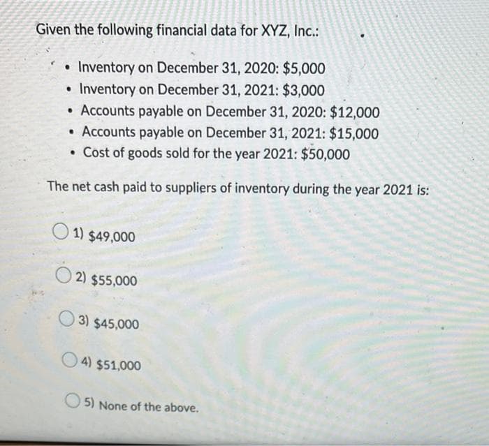 Given the following financial data for XYZ, Inc.:
• Inventory on December 31, 2020: $5,000
• Inventory on December 31, 2021: $3,000
• Accounts payable on December 31, 2020: $12,000
Accounts payable on December 31, 2021: $15,000
. Cost of goods sold for the year 2021: $50,000
The net cash paid to suppliers of inventory during the year 2021 is:
1) $49,000
2) $55,000
3) $45,000
4) $51,000
5) None of the above.