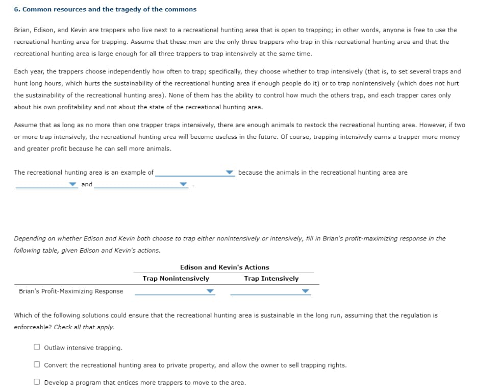 6. Common resources and the tragedy of the commons
Brian, Edison, and Kevin are trappers who live next to a recreational hunting area that is open to trapping; in other words, anyone is free to use the
recreational hunting area for trapping. Assume that these men are the only three trappers who trap in this recreational hunting area and that the
recreational hunting area is large enough for all three trappers to trap intensively at the same time.
Each year, the trappers choose independently how often to trap; specifically, they choose whether to trap intensively (that is, to set several traps and
hunt long hours, which hurts the sustainability of the recreational hunting area if enough people do it) or to trap nonintensively (which does not hurt
the sustainability of the recreational hunting area). None of them has the ability to control how much the others trap, and each trapper cares only
about his own profitability and not about the state of the recreational hunting area.
Assume that as long as no more than one trapper traps intensively, there are enough animals to restock the recreational hunting area. However, if two
or more trap intensively, the recreational hunting area will become useless in the future. Of course, trapping intensively earns a trapper more money
and greater profit because he can sell more animals.
The recreational hunting area is an example of
and
because the animals in the recreational hunting area are
Depending on whether Edison and Kevin both choose to trap either nonintensively or intensively, fill in Brian's profit-maximizing response in the
following table, given Edison and Kevin's actions.
Edison and Kevin's Actions
Trap Nonintensively
Trap Intensively
Brian's Profit-Maximizing Response
Which of the following solutions could ensure that the recreational hunting area is sustainable in the long run, assuming that the regulation is
enforceable? Check all that apply.
Outlaw intensive trapping.
Convert the recreational hunting area to private property, and allow the owner to sell trapping rights.
Develop a program that entices more trappers to move to the area.