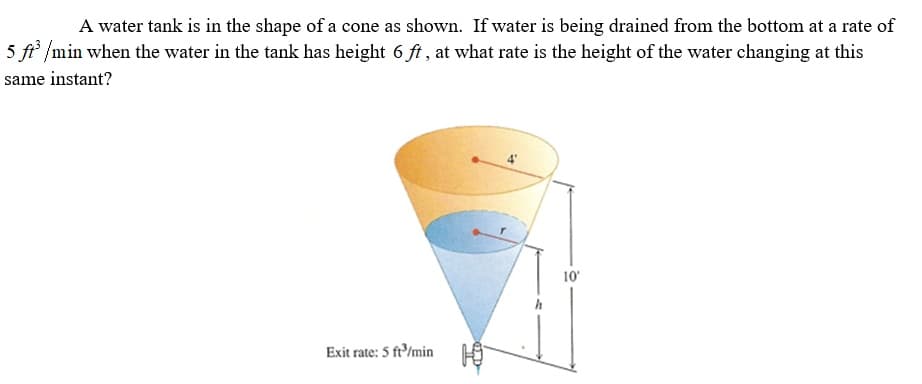 A water tank is in the shape of a cone as shown. If water is being drained from the bottom at a rate of
5 ft /min when the water in the tank has height 6 ft , at what rate is the height of the water changing at this
same instant?
10
h
Exit rate: 5 ft/min
