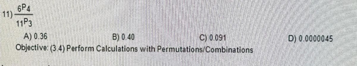 6P4
11P3
A) 0.36
B) 0.40
C) 0.091
Objective: (3.4) Perform Calculations with Permutations/Combinations
D) 0.0000045