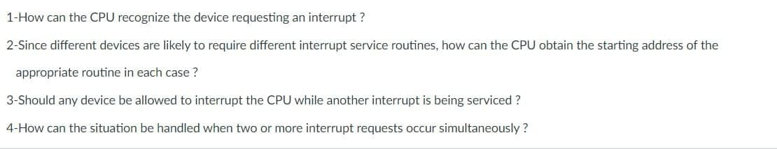 1-How can the CPU recognize the device requesting an interrupt?
2-Since different devices are likely to require different interrupt service routines, how can the CPU obtain the starting address of the
appropriate routine in each case?
3-Should any device be allowed to interrupt the CPU while another interrupt is being serviced ?
4-How can the situation be handled when two or more interrupt requests occur simultaneously?