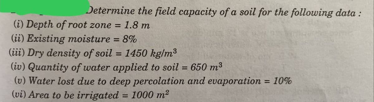 Determine the field capacity of a soil for the following data :
(i) Depth of root zone = 1.8 m
(ii) Existing moisture
= 8%
(iii) Dry density of soil = 1450 kg/m³
(iv) Quantity of water applied to soil = 650 m³
(v) Water lost due to deep percolation and evaporation = 10%
(vi) Area to be irrigated = 1000 m²