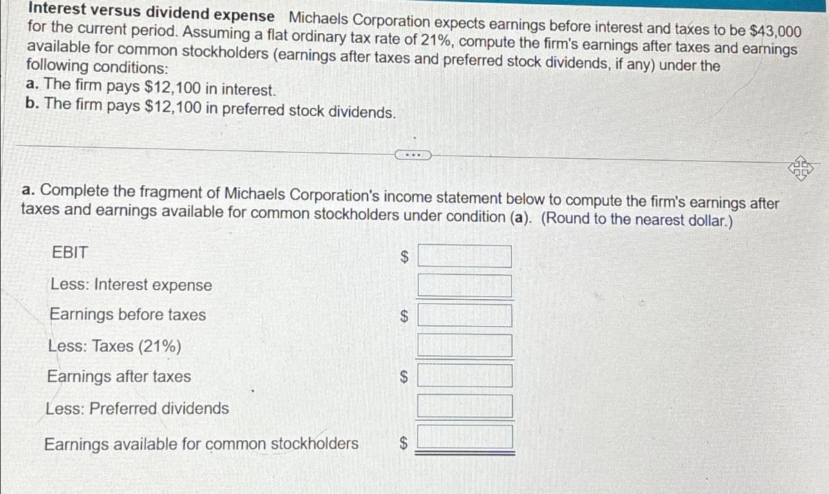 Interest versus dividend expense Michaels Corporation expects earnings before interest and taxes to be $43,000
for the current period. Assuming a flat ordinary tax rate of 21%, compute the firm's earnings after taxes and earnings
available for common stockholders (earnings after taxes and preferred stock dividends, if any) under the
following conditions:
a. The firm pays $12,100 in interest.
b. The firm pays $12,100 in preferred stock dividends.
a. Complete the fragment of Michaels Corporation's income statement below to compute the firm's earnings after
taxes and earnings available for common stockholders under condition (a). (Round to the nearest dollar.)
EBIT
Less: Interest expense
Earnings before taxes
Less: Taxes (21%)
Earnings after taxes
Less: Preferred dividends
Earnings available for common stockholders
$
LA
$
$
$