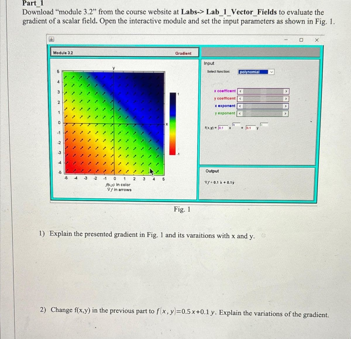 Part_1
Download "module 3.2" from the course website at Labs-> Lab 1 Vector Fields to evaluate the
gradient of a scalar field. Open the interactive module and set the input parameters as shown in Fig. 1.
Module 3.2
5
1
-2
-5
-5
-2
/
-1 0 1
foxy) in color
Vf in arrows
2
3
5
Gradient
Fig. 1
Input
Select function:
x coefficent<
y coefficent<
x exponent<
y exponent <
f(x,y)= 0.1 X
Output
1
polynomial
Vf=0.1 x + 0.1ỳ
+
0.1
1) Explain the presented gradient in Fig. 1 and its varaitions with x and y.
2) Change f(x,y) in the previous part to f(x, y)=0.5x+0.1 y. Explain the variations of the gradient.