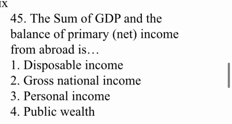 IX
45. The Sum of GDP and the
balance of primary (net) income
from abroad is...
1. Disposable income
2. Gross national income
3. Personal income
4. Public wealth
