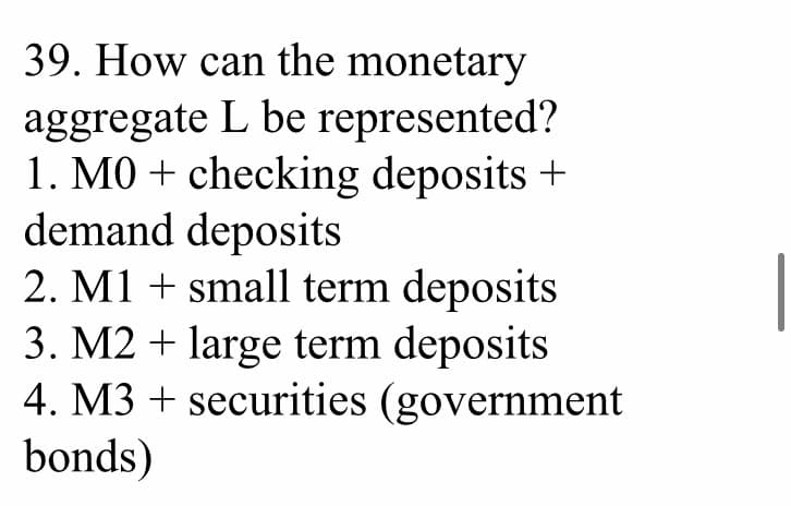 39. How can the monetary
aggregate L be represented?
1. MO+ checking deposits +
demand deposits
2. M1 + small term deposits
3. M2 + large term deposits
4. M3 + securities (government
bonds)
