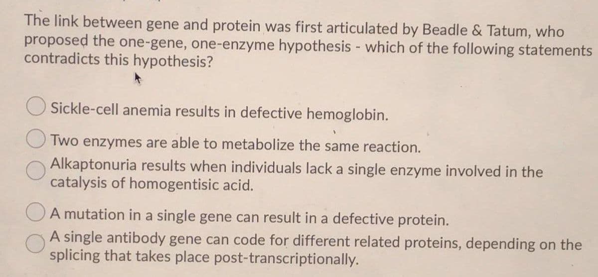 The link between gene and protein was first articulated by Beadle & Tatum, who
proposed the one-gene, one-enzyme hypothesis - which of the following statements
contradicts this hypothesis?
Sickle-cell anemia results in defective hemoglobin.
Two enzymes are able to metabolize the same reaction.
Alkaptonuria results when individuals lack a single enzyme involved in the
catalysis of homogentisic acid.
A mutation in a single gene can result in a defective protein.
A single antibody gene can code for different related proteins, depending on the
splicing that takes place post-transcriptionally.
