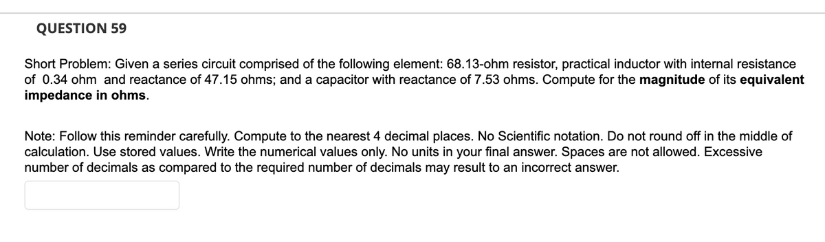 QUESTION 59
Short Problem: Given a series circuit comprised of the following element: 68.13-ohm resistor, practical inductor with internal resistance
of 0.34 ohm and reactance of 47.15 ohms; and a capacitor with reactance of 7.53 ohms. Compute for the magnitude of its equivalent
impedance in ohms.
Note: Follow this reminder carefully. Compute to the nearest 4 decimal places. No Scientific notation. Do not round off in the middle of
calculation. Use stored values. Write the numerical values only. No units in your final answer. Spaces are not allowed. Excessive
number of decimals as compared to the required number of decimals may result to an incorrect answer.
