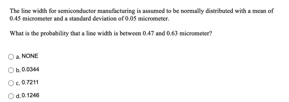 The line width for semiconductor manufacturing is assumed to be normally distributed with a mean of
0.45 micrometer and a standard deviation of 0.05 micrometer.
What is the probability that a line width is between 0.47 and 0.63 micrometer?
a. NONE
b. 0.0344
c. 0.7211
d. 0.1246
