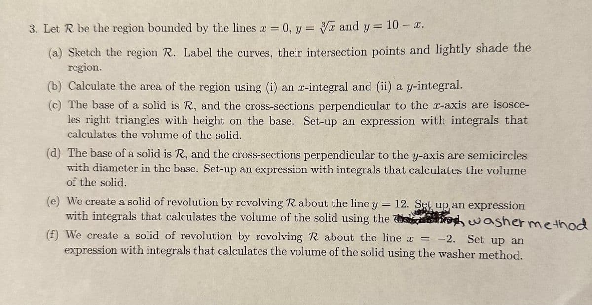 3. Let R be the region bounded by the lines ax = 0, y= 3x and y = 10- x.
(a) Sketch the region R. Label the curves, their intersection points and lightly shade the
region.
(b) Calculate the area of the region using (i) an x-integral and (ii) a y-integral.
(c) The base of a solid is R, and the cross-sections perpendicular to the x-axis are isosce-
les right triangles with height on the base. Set-up an expression with integrals that
calculates the volume of the solid.
(d) The base of a solid is R, and the cross-sections perpendicular to the y-axis are semicircles
with diameter in the base. Set-up an expression with integrals that calculates the volume
of the solid.
=
(e) We create a solid of revolution by revolving R about the line y 12. Set up an expression
with integrals that calculates the volume of the solid using the washer method
(f) We create a solid of revolution by revolving R about the line x = -2. Set up an
expression with integrals that calculates the volume of the solid using the washer method.
î