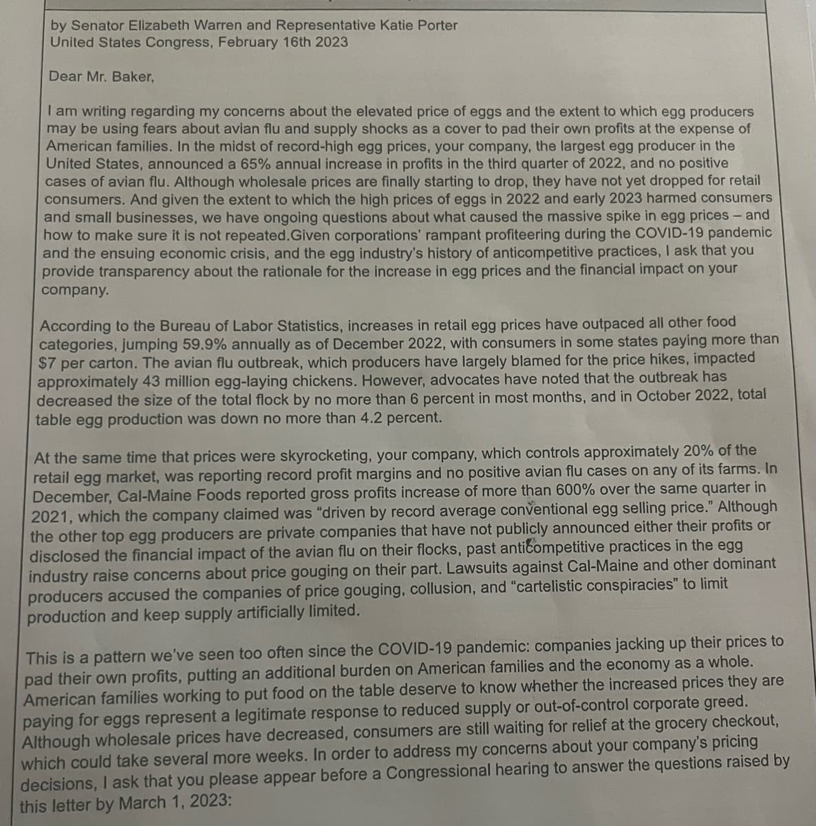 by Senator Elizabeth Warren and Representative Katie Porter
United States Congress, February 16th 2023
Dear Mr. Baker,
I am writing regarding my concerns about the elevated price of eggs and the extent to which egg producers
may be using fears about avian flu and supply shocks as a cover to pad their own profits at the expense of
American families. In the midst of record-high egg prices, your company, the largest egg producer in the
United States, announced a 65% annual increase in profits in the third quarter of 2022, and no positive
cases of avian flu. Although wholesale prices are finally starting to drop, they have not yet dropped for retail
consumers. And given the extent to which the high prices of eggs in 2022 and early 2023 harmed consumers
and small businesses, we have ongoing questions about what caused the massive spike in egg prices - and
how to make sure it is not repeated. Given corporations' rampant profiteering during the COVID-19 pandemic
and the ensuing economic crisis, and the egg industry's history of anticompetitive practices, I ask that you
provide transparency about the rationale for the increase in egg prices and the financial impact on your
company.
According to the Bureau of Labor Statistics, increases in retail egg prices have outpaced all other food
categories, jumping 59.9% annually as of December 2022, with consumers in some states paying more than
$7 per carton. The avian flu outbreak, which producers have largely blamed for the price hikes, impacted
approximately 43 million egg-laying chickens. However, advocates have noted that the outbreak has
decreased the size of the total flock by no more than 6 percent in most months, and in October 2022, total
table egg production was down no more than 4.2 percent.
At the same time that prices were skyrocketing, your company, which controls approximately 20% of the
retail egg market, was reporting record profit margins and no positive avian flu cases on any of its farms. In
December, Cal-Maine Foods reported gross profits increase of more than 600% over the same quarter in
2021, which the company claimed was "driven by record average conventional egg selling price." Although
the other top egg producers are private companies that have not publicly announced either their profits or
disclosed the financial impact of the avian flu on their flocks, past anticompetitive practices in the egg
industry raise concerns about price gouging on their part. Lawsuits against Cal-Maine and other dominant
producers accused the companies of price gouging, collusion, and "cartelistic conspiracies" to limit
production and keep supply artificially limited.
This is a pattern we've seen too often since the COVID-19 pandemic: companies jacking up their prices to
pad their own profits, putting an additional burden on American families and the economy as a whole.
American families working to put food on the table deserve to know whether the increased prices they are
paying for eggs represent a legitimate response to reduced supply or out-of-control corporate greed.
Although wholesale prices have decreased, consumers are still waiting for relief at the grocery checkout,
which could take several more weeks. In order to address my concerns about your company's pricing
decisions, I ask that you please appear before a Congressional hearing to answer the questions raised by
this letter by March 1, 2023: