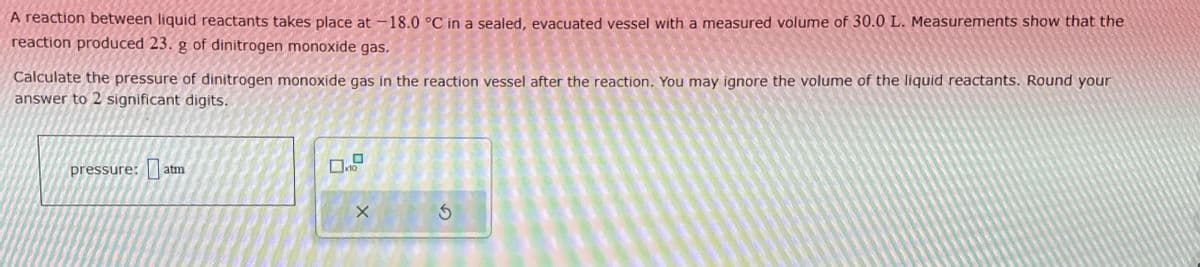 pressure: atm
A reaction between liquid reactants takes place at -18.0 °C in a sealed, evacuated vessel with a measured volume of 30.0 L. Measurements show that the
reaction produced 23. g of dinitrogen monoxide gas.
Calculate the pressure of dinitrogen monoxide gas in the reaction vessel after the reaction. You may ignore the volume of the liquid reactants. Round your
answer to 2 significant digits.
x10
G