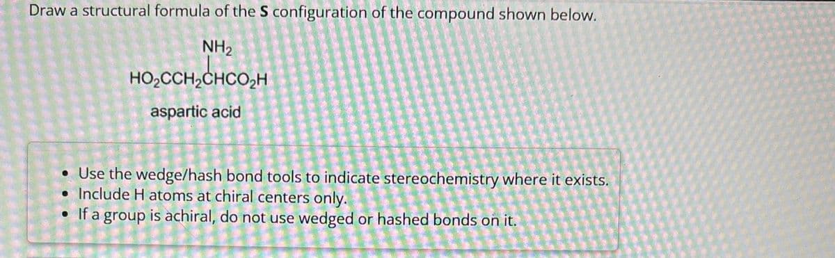 Draw a structural formula of the S configuration of the compound shown below.
NH2
HO₂CCH₂CHCO₂H
aspartic acid
• Use the wedge/hash bond tools to indicate stereochemistry where it exists.
• Include H atoms at chiral centers only.
• If a group is achiral, do not use wedged or hashed bonds on it.