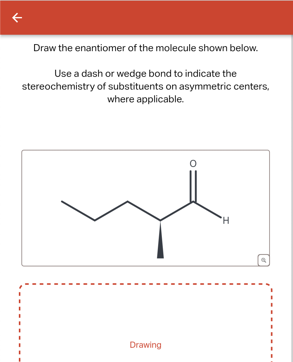 ←
Draw the enantiomer of the molecule shown below.
Use a dash or wedge bond to indicate the
stereochemistry of substituents on asymmetric centers,
where applicable.
Drawing
'H
Q