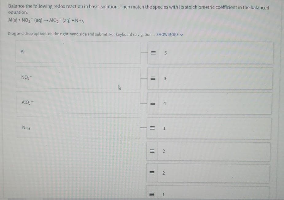 Balance the following redox reaction in basic solution. Then match the species with its stoichiometric coefficient in the balanced
equation.
Al(s) NO2 (aq) → AlO2 (aq) + NH3
Drag and drop options on the right-hand side and submit. For keyboard navigation... SHOW MORE
Al
NO₂
AIO₂
NH₂
13
= 5
=
3
=
4
1
2
=
2
= 1