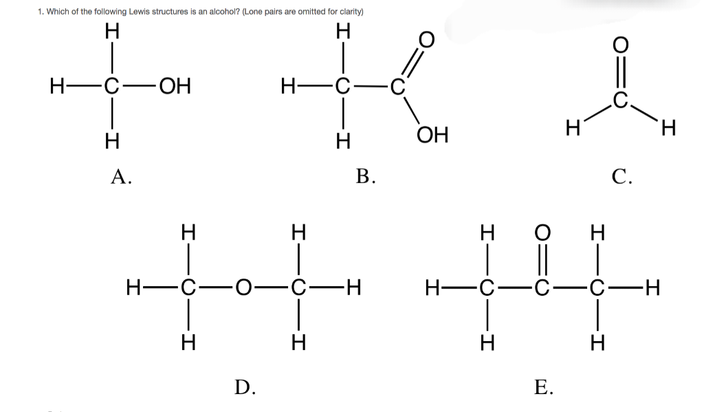 1. Which of the following Lewis structures is an alcohol? (Lone pairs are omitted for clarity)
H
H
H
-C.
-OH
H
H
A.
H-
H
H
B.
OH
Η
H
C.
卅
-H
H
H
H
D.
E.
H
H