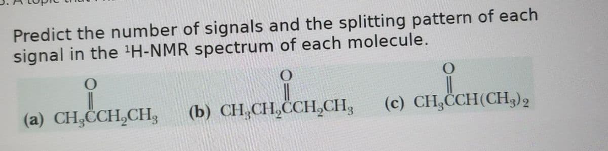 Predict the number of signals and the splitting pattern of each
signal in the ¹H-NMR spectrum of each molecule.
O
O
O
(a) CH₂CCH2CH3
(b) CH3CH2CCH2CH2
(c) CH₂CCH(CH3)2