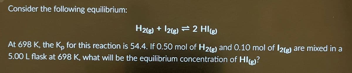 Consider the following equilibrium:
H2(g) +12(g) 2 HI(g)
At 698 K, the Kp for this reaction is 54.4. If 0.50 mol of H2(g) and 0.10 mol of 12(g) are mixed in a
5.00 L flask at 698 K, what will be the equilibrium concentration of HI(g)?