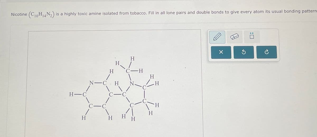 Nicotine (C10H14№2) is a highly toxic amine isolated from tobacco. Fill in all lone pairs and double bonds to give every atom its usual bonding pattern
H
H
H
C-H
H
N-CH
N.
C—H
H-C
C
C-C
C
H
H
H
H
H
Х
S