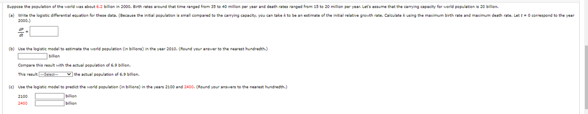 Suppose the population of the world was about 6.2 billion in 2000. Birth rates around that time ranged from 35 to 40 million per year and death rates ranged from 15 to 20 million per year. Let's assume that the carrying capacity for world population is 20 billion.
(a) Write the logistic differential equation for these data. (Because the initial population is small compared to the carrying capacity, you can take k to be an estimate of the initial relative growth rate. Calculate k using the maximum birth rate and maximum death rate. Let t = 0 correspond to the year
2000.)
dt
(b) Use the logistic model to estimate the world population (in billions) in the year 2010. (Round your answer to the nearest hundredth.)
billion
Compare this result with the actual population of 6.9 billion.
This result ---Select---
✓the actual population of 6.9 billion.
(c) Use the logistic model to predict the world population (in billions) the years 2100 and 2400. (Round your answers to the nearest hundredth.)
billion
billion
2100
2400