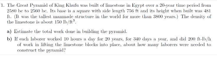 1. The Great Pyramid of King Khufu was built of limestone in Egypt over a 20-year time period from
2580 bc to 2560 bc. Its base is a square with side length 756 ft and its height when built was 481
ft. (It was the tallest manmade structure in the world for more than 3800 years.) The density of
the limestone is about 150 lb/ft³.
a) Estimate the total work done in building the pyramid.
b) If each laborer worked 10 hours a day for 20 years, for 340 days a year, and did 200 ft-lb/h
of work in lifting the limestone blocks into place, about how many laborers were needed to
construct the pyramid?