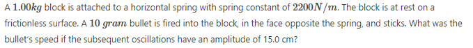 A 1.00kg block is attached to a horizontal spring with spring constant of 2200N/m. The block is at rest on a
frictionless surface. A 10 gram bullet is fired into the block, in the face opposite the spring, and sticks. What was the
bullet's speed if the subsequent oscillations have an amplitude of 15.0 cm?