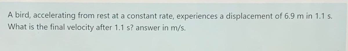 A bird, accelerating from rest at a constant rate, experiences a displacement of 6.9 m in 1.1 s.
What is the final velocity after 1.1 s? answer in m/s.