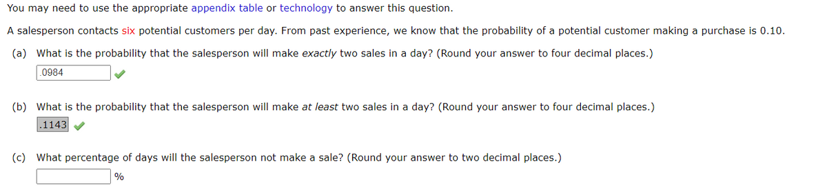 You may need to use the appropriate appendix table or technology to answer this question.
A salesperson contacts six potential customers per day. From past experience, we know that the probability of a potential customer making a purchase is 0.10.
(a) What is the probability that the salesperson will make exactly two sales in a day? (Round your answer to four decimal places.)
0984
(b) What is the probability that the salesperson will make at least two sales in a day? (Round your answer to four decimal places.)
.1143 V
(c) What percentage of days will the salesperson not make a sale? (Round your answer to two decimal places.)
%
