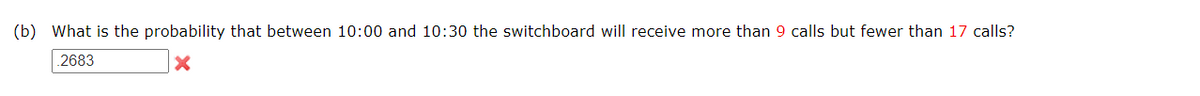 (b) What is the probability that between 10:00 and 10:30 the switchboard will receive more than 9 calls but fewer than 17 calls?
2683
