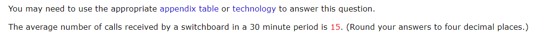 You may need to use the appropriate appendix table or technology to answer this question.
The average number of calls received by a switchboard in a 30 minute period is 15. (Round your answers to four decimal places.)
